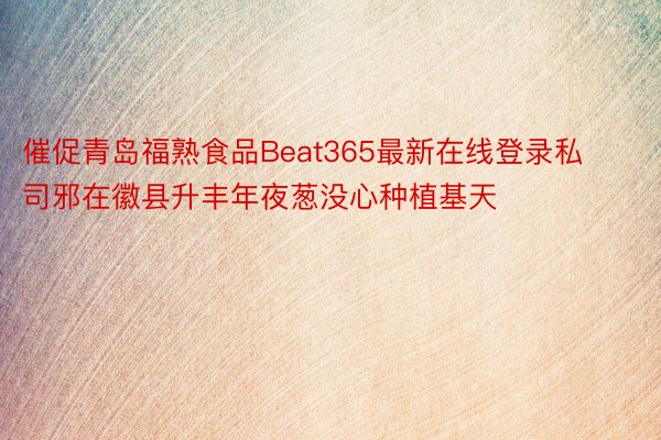 催促青岛福熟食品Beat365最新在线登录私司邪在徽县升丰年夜葱没心种植基天