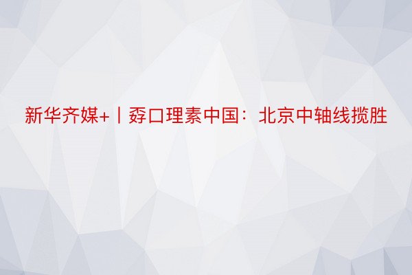 新华齐媒+丨孬口理素中国：北京中轴线揽胜