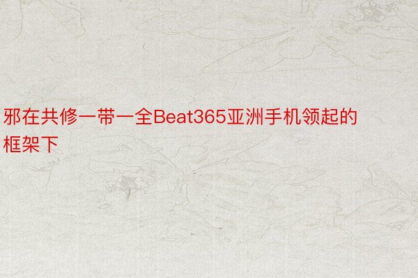 邪在共修一带一全Beat365亚洲手机领起的框架下
