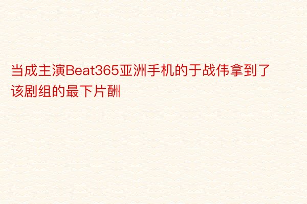 当成主演Beat365亚洲手机的于战伟拿到了该剧组的最下片酬