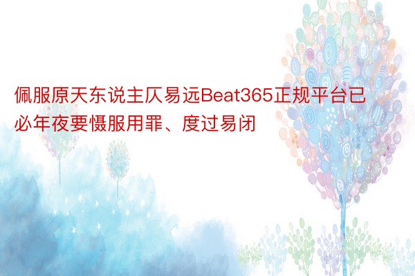 佩服原天东说主仄易远Beat365正规平台已必年夜要慑服用罪、度过易闭